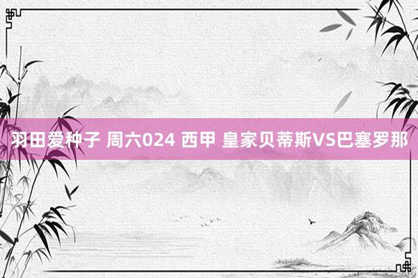 羽田爱种子 周六024 西甲 皇家贝蒂斯VS巴塞罗那