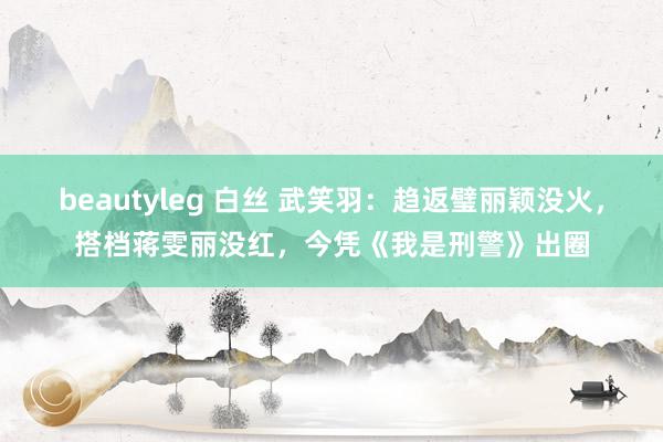 beautyleg 白丝 武笑羽：趋返璧丽颖没火，搭档蒋雯丽没红，今凭《我是刑警》出圈