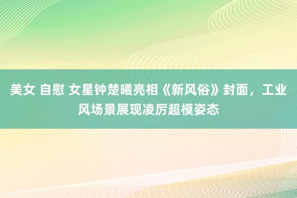 美女 自慰 女星钟楚曦亮相《新风俗》封面，工业风场景展现凌厉超模姿态