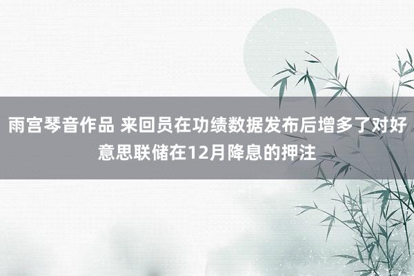 雨宫琴音作品 来回员在功绩数据发布后增多了对好意思联储在12月降息的押注