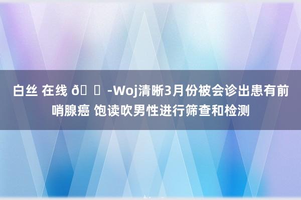 白丝 在线 😭Woj清晰3月份被会诊出患有前哨腺癌 饱读吹男性进行筛查和检测