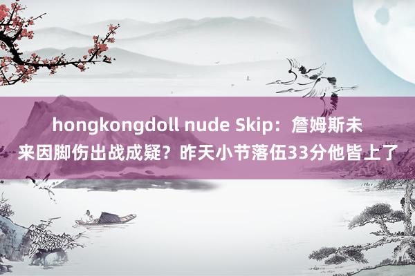 hongkongdoll nude Skip：詹姆斯未来因脚伤出战成疑？昨天小节落伍33分他皆上了