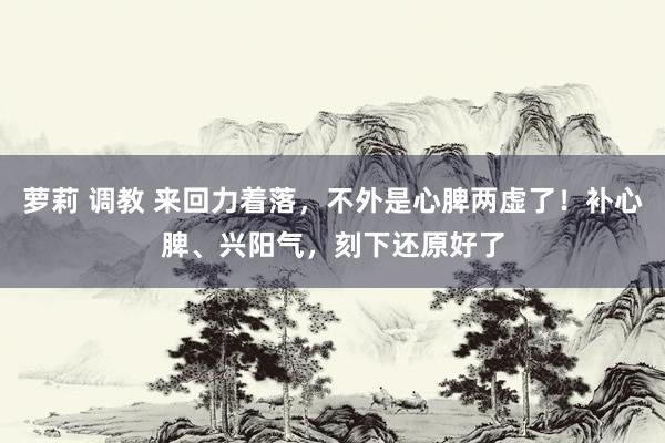 萝莉 调教 来回力着落，不外是心脾两虚了！补心脾、兴阳气，刻下还原好了