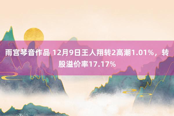 雨宫琴音作品 12月9日王人翔转2高潮1.01%，转股溢价率17.17%