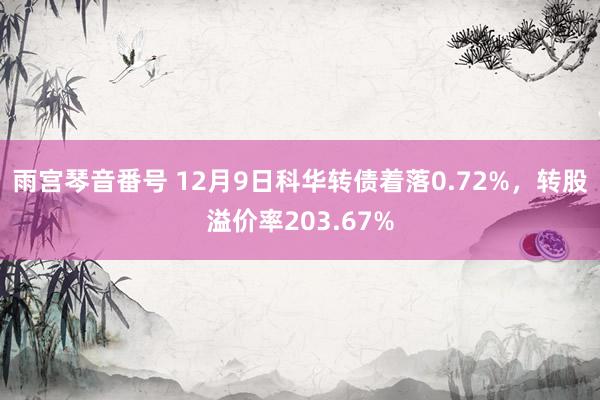 雨宫琴音番号 12月9日科华转债着落0.72%，转股溢价率203.67%