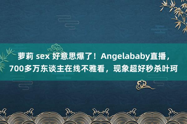 萝莉 sex 好意思爆了！Angelababy直播，700多万东谈主在线不雅看，现象超好秒杀叶珂