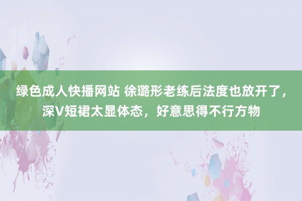 绿色成人快播网站 徐璐形老练后法度也放开了，深V短裙太显体态，好意思得不行方物