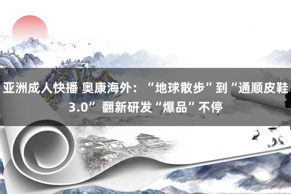 亚洲成人快播 奥康海外：“地球散步”到“通顺皮鞋3.0” 翻新研发“爆品”不停