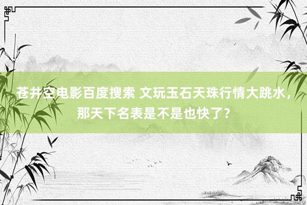 苍井空电影百度搜索 文玩玉石天珠行情大跳水，那天下名表是不是也快了？