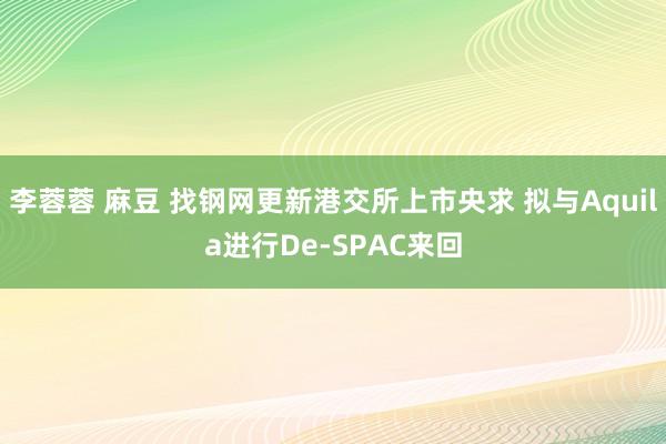 李蓉蓉 麻豆 找钢网更新港交所上市央求 拟与Aquila进行De-SPAC来回