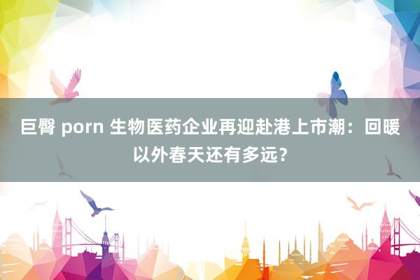 巨臀 porn 生物医药企业再迎赴港上市潮：回暖以外春天还有多远？