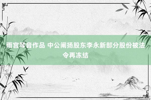 雨宫琴音作品 中公阐扬股东李永新部分股份被法令再冻结