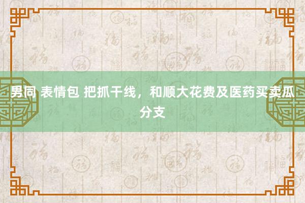 男同 表情包 把抓干线，和顺大花费及医药买卖瓜分支