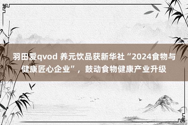 羽田爱qvod 养元饮品获新华社“2024食物与健康匠心企业”，鼓动食物健康产业升级