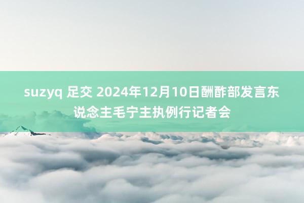 suzyq 足交 2024年12月10日酬酢部发言东说念主毛宁主执例行记者会