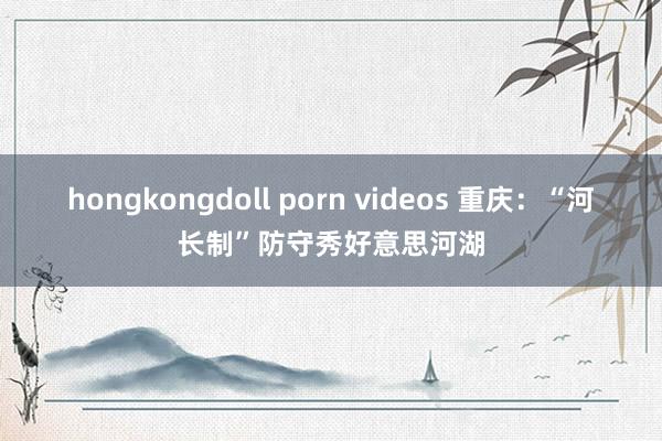 hongkongdoll porn videos 重庆：“河长制”防守秀好意思河湖