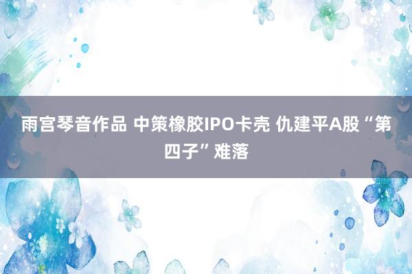 雨宫琴音作品 中策橡胶IPO卡壳 仇建平A股“第四子”难落