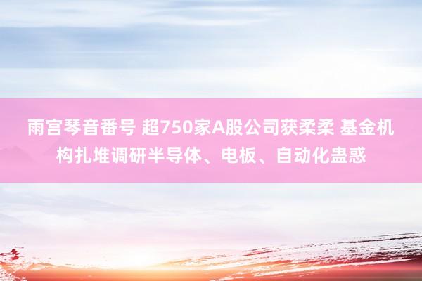 雨宫琴音番号 超750家A股公司获柔柔 基金机构扎堆调研半导体、电板、自动化蛊惑