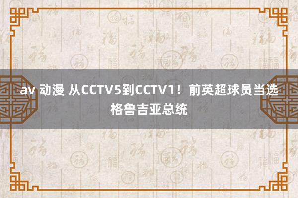 av 动漫 从CCTV5到CCTV1！前英超球员当选格鲁吉亚总统