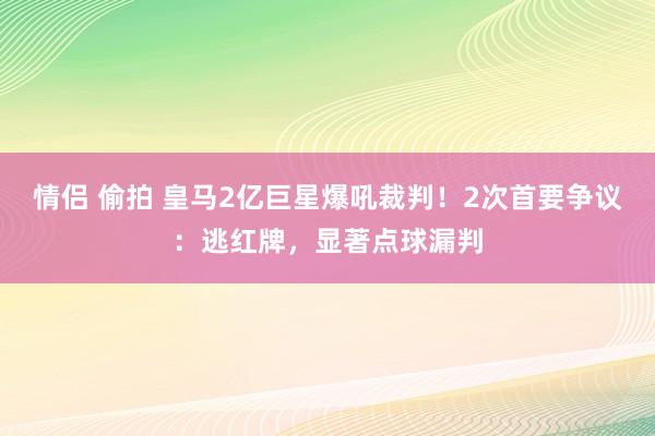 情侣 偷拍 皇马2亿巨星爆吼裁判！2次首要争议：逃红牌，显著点球漏判