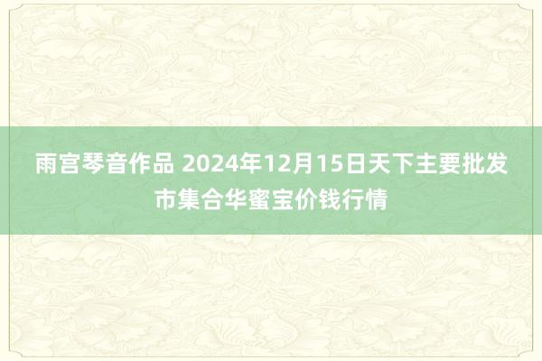 雨宫琴音作品 2024年12月15日天下主要批发市集合华蜜宝价钱行情