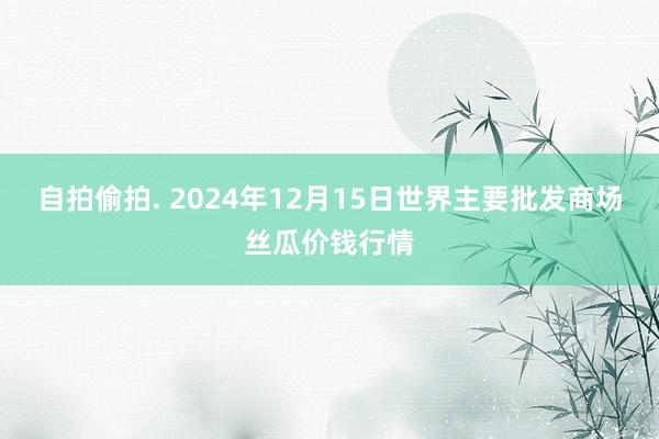 自拍偷拍. 2024年12月15日世界主要批发商场丝瓜价钱行情