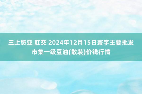 三上悠亚 肛交 2024年12月15日寰宇主要批发市集一级豆油(散装)价钱行情