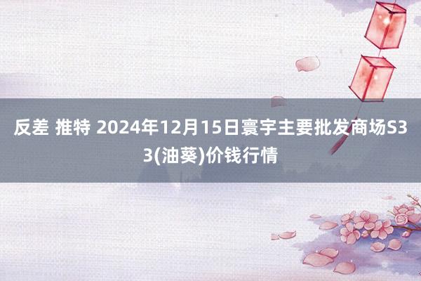 反差 推特 2024年12月15日寰宇主要批发商场S33(油葵)价钱行情