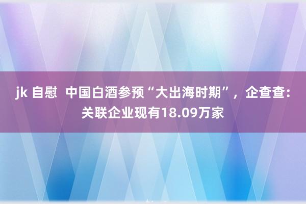 jk 自慰  中国白酒参预“大出海时期”，企查查：关联企业现有18.09万家