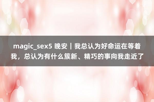 magic_sex5 晚安｜我总认为好命运在等着我，总认为有什么簇新、精巧的事向我走近了