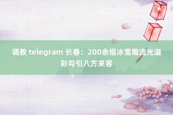 调教 telegram 长春：200余组冰雪雕流光溢彩勾引八方来客