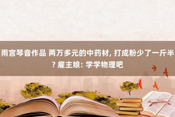 雨宫琴音作品 两万多元的中药材， 打成粉少了一斤半? 雇主娘: 学学物理吧