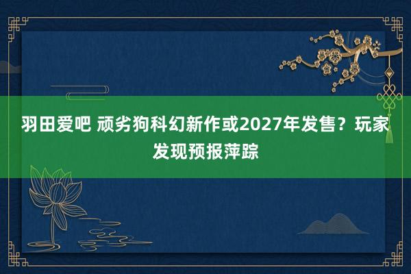 羽田爱吧 顽劣狗科幻新作或2027年发售？玩家发现预报萍踪