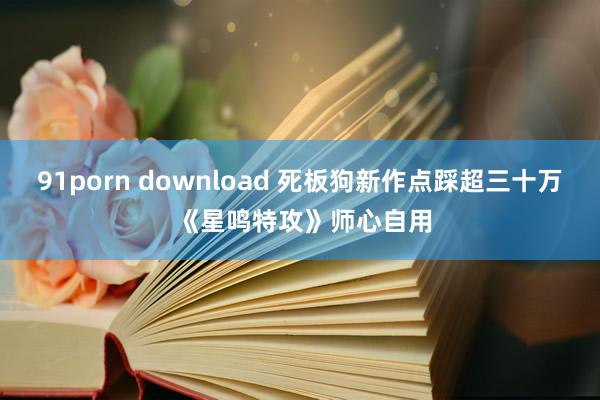 91porn download 死板狗新作点踩超三十万 《星鸣特攻》师心自用