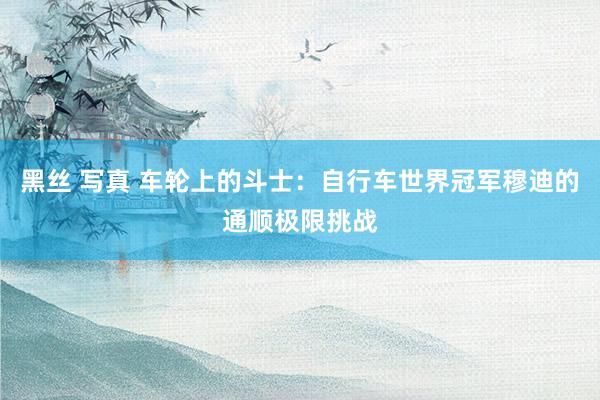 黑丝 写真 车轮上的斗士：自行车世界冠军穆迪的通顺极限挑战