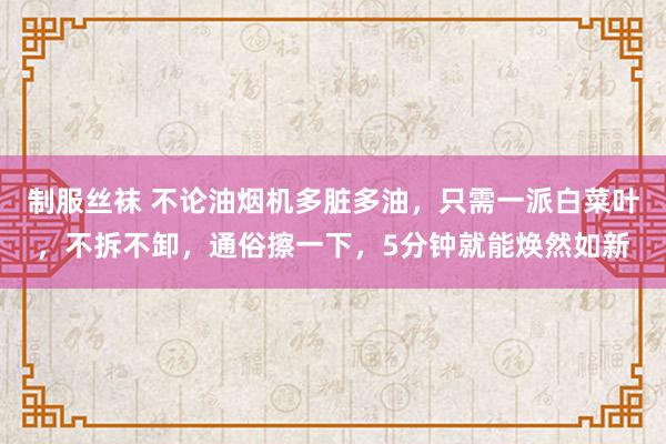 制服丝袜 不论油烟机多脏多油，只需一派白菜叶，不拆不卸，通俗擦一下，5分钟就能焕然如新