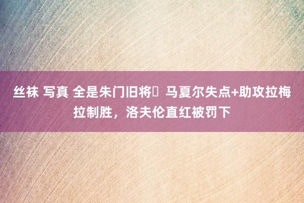 丝袜 写真 全是朱门旧将❗马夏尔失点+助攻拉梅拉制胜，洛夫伦直红被罚下