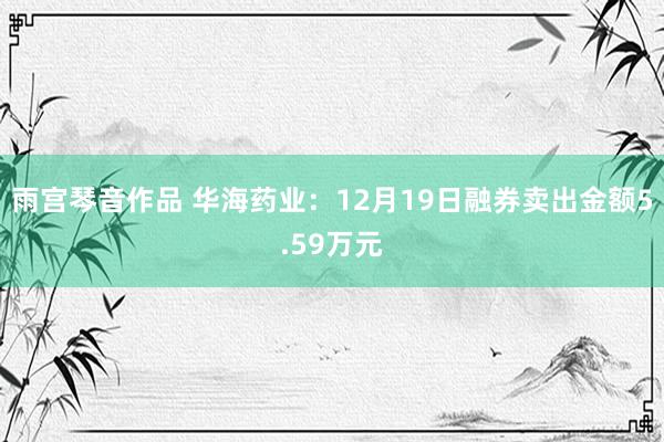 雨宫琴音作品 华海药业：12月19日融券卖出金额5.59万元