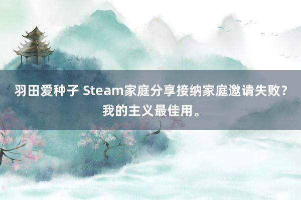 羽田爱种子 Steam家庭分享接纳家庭邀请失败？我的主义最佳用。