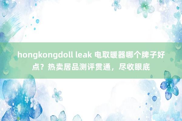 hongkongdoll leak 电取暖器哪个牌子好点？热卖居品测评贯通，尽收眼底