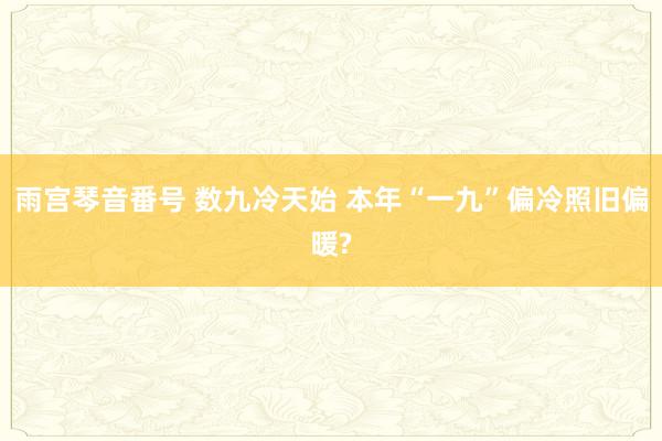 雨宫琴音番号 数九冷天始 本年“一九”偏冷照旧偏暖?