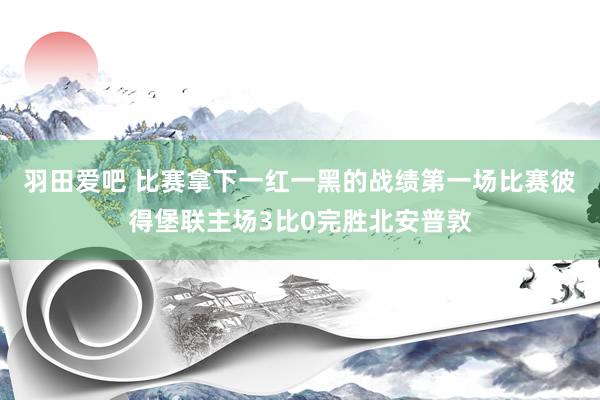 羽田爱吧 比赛拿下一红一黑的战绩第一场比赛彼得堡联主场3比0完胜北安普敦