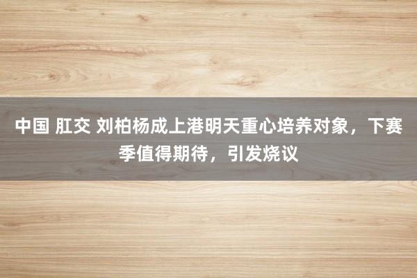 中国 肛交 刘柏杨成上港明天重心培养对象，下赛季值得期待，引发烧议