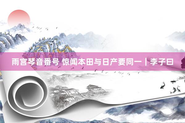 雨宫琴音番号 惊闻本田与日产要同一｜李子曰