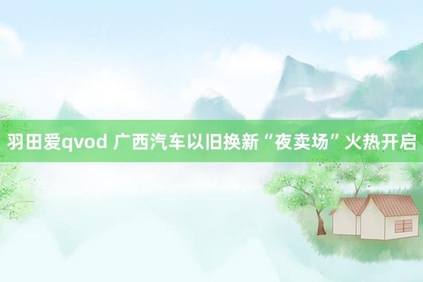 羽田爱qvod 广西汽车以旧换新“夜卖场”火热开启