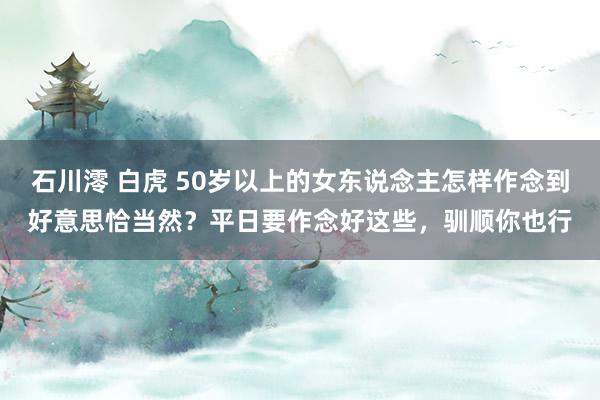 石川澪 白虎 50岁以上的女东说念主怎样作念到好意思恰当然？平日要作念好这些，驯顺你也行