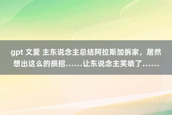 gpt 文爱 主东说念主总结阿拉斯加拆家，居然想出这么的损招……让东说念主笑喷了……