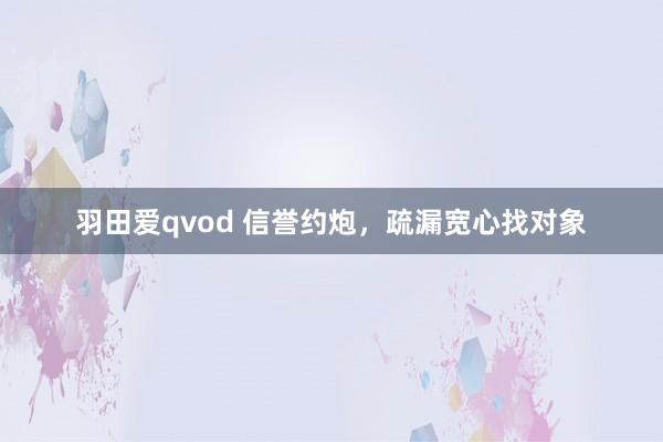 羽田爱qvod 信誉约炮，疏漏宽心找对象