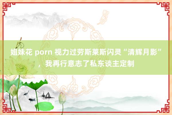 姐妹花 porn 视力过劳斯莱斯闪灵“清辉月影”，我再行意志了私东谈主定制