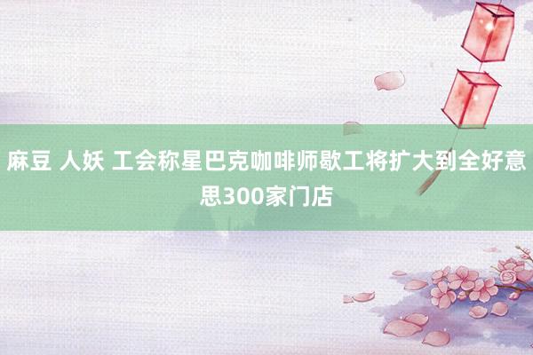 麻豆 人妖 工会称星巴克咖啡师歇工将扩大到全好意思300家门店